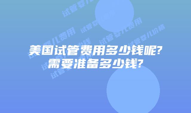 美国试管费用多少钱呢?需要准备多少钱?