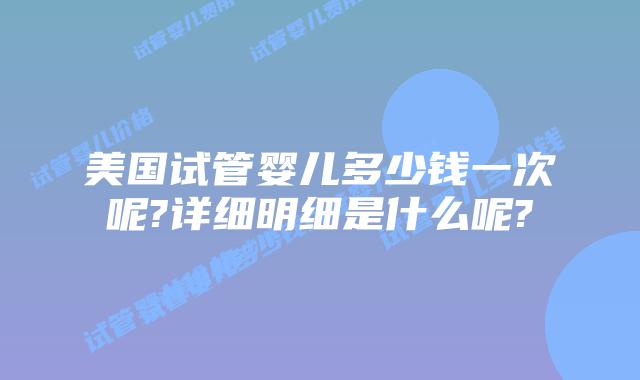美国试管婴儿多少钱一次呢?详细明细是什么呢?
