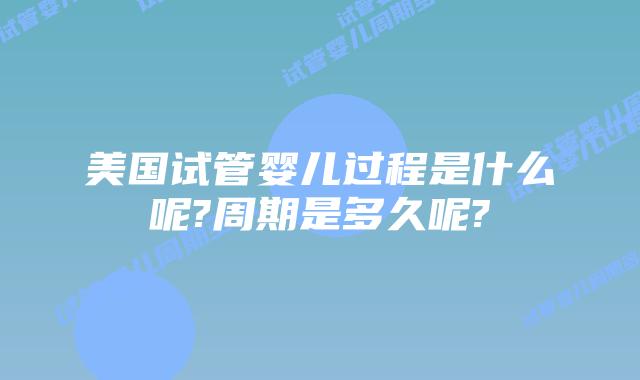 美国试管婴儿过程是什么呢?周期是多久呢?