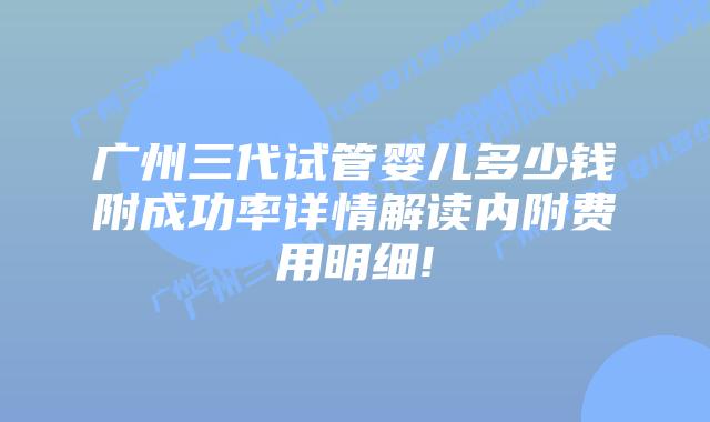 广州三代试管婴儿多少钱附成功率详情解读内附费用明细!
