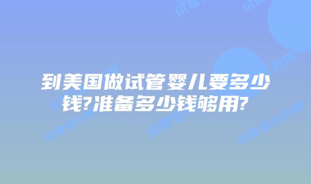 到美国做试管婴儿要多少钱?准备多少钱够用?