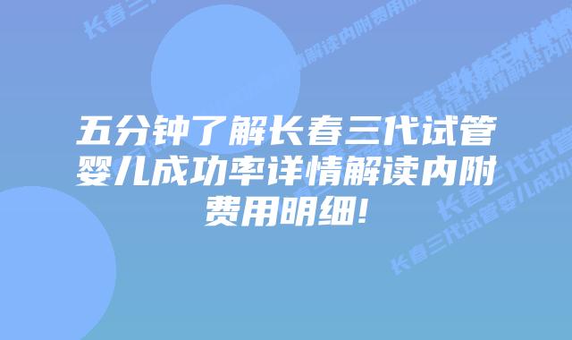 五分钟了解长春三代试管婴儿成功率详情解读内附费用明细!