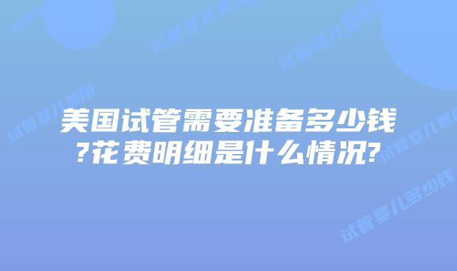 美国试管需要准备多少钱?花费明细是什么情况?