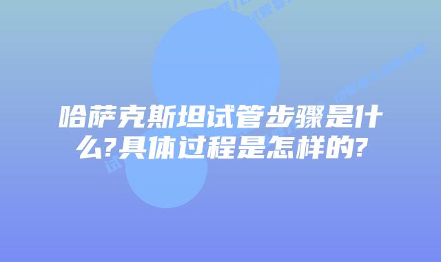 哈萨克斯坦试管步骤是什么?具体过程是怎样的?