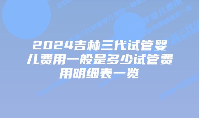 2024吉林三代试管婴儿费用一般是多少试管费用明细表一览