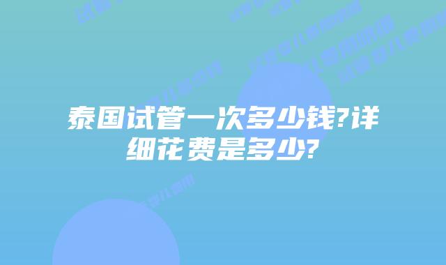 泰国试管一次多少钱?详细花费是多少?