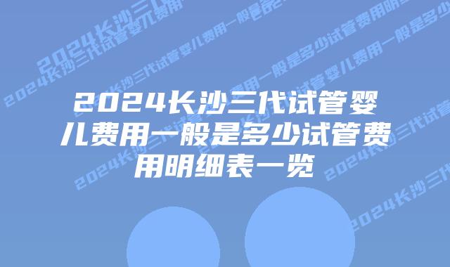 2024长沙三代试管婴儿费用一般是多少试管费用明细表一览