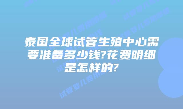 泰国全球试管生殖中心需要准备多少钱?花费明细是怎样的?