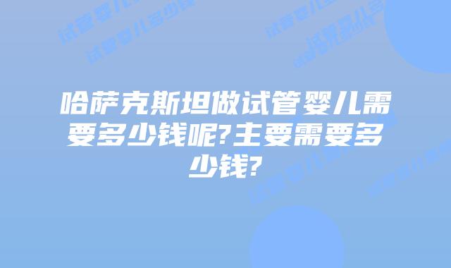 哈萨克斯坦做试管婴儿需要多少钱呢?主要需要多少钱?