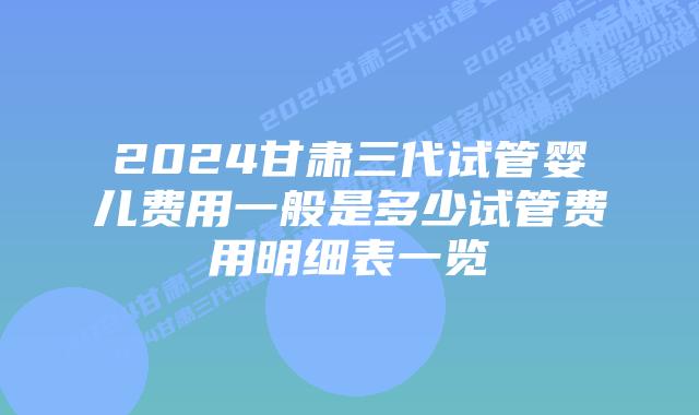 2024甘肃三代试管婴儿费用一般是多少试管费用明细表一览