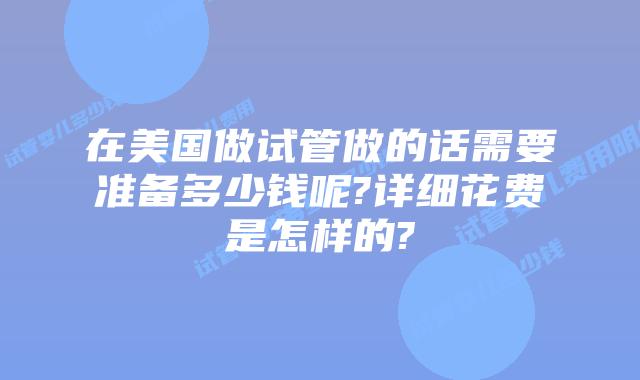 在美国做试管做的话需要准备多少钱呢?详细花费是怎样的?