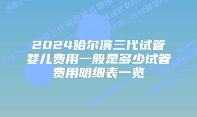 2024哈尔滨三代试管婴儿费用一般是多少试管费用明细表一览