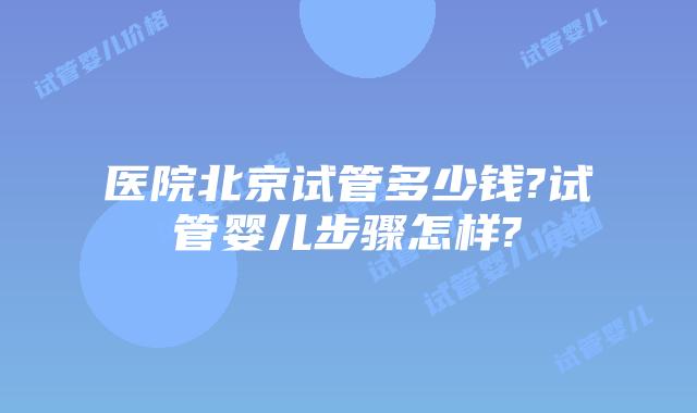 医院北京试管多少钱?试管婴儿步骤怎样?