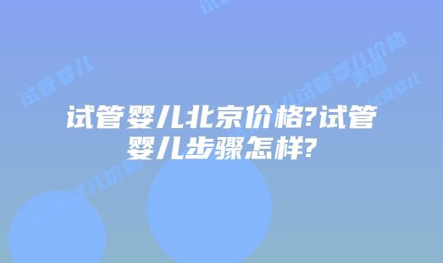 试管婴儿北京价格?试管婴儿步骤怎样?