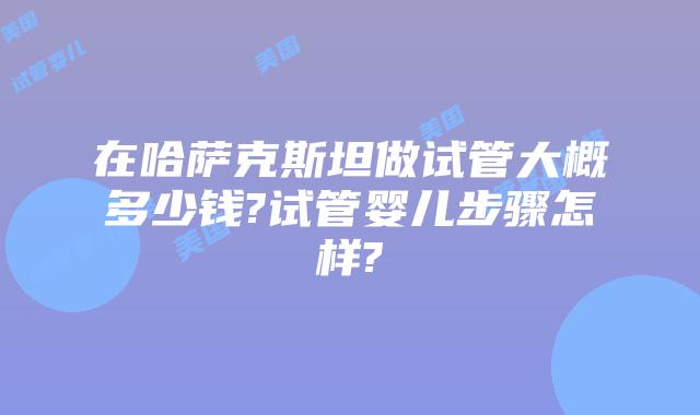 在哈萨克斯坦做试管大概多少钱?试管婴儿步骤怎样?