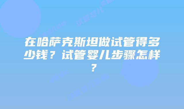 在哈萨克斯坦做试管得多少钱?试管婴儿步骤怎样?