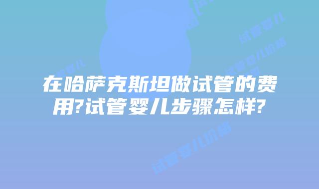 在哈萨克斯坦做试管的费用?试管婴儿步骤怎样?