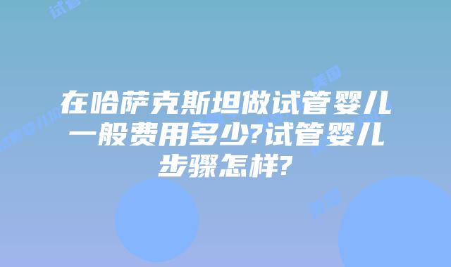 在哈萨克斯坦做试管婴儿一般费用多少?试管婴儿步骤怎样?
