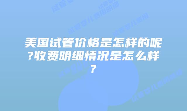 美国试管价格是怎样的呢?收费明细情况是怎么样?