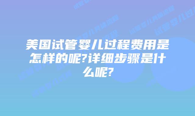 美国试管婴儿过程费用是怎样的呢?详细步骤是什么呢?