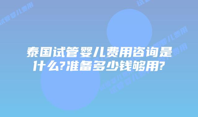 泰国试管婴儿费用咨询是什么?准备多少钱够用?
