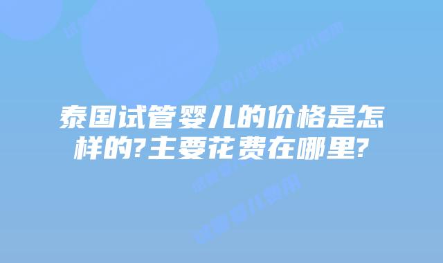 泰国试管婴儿的价格是怎样的?主要花费在哪里?