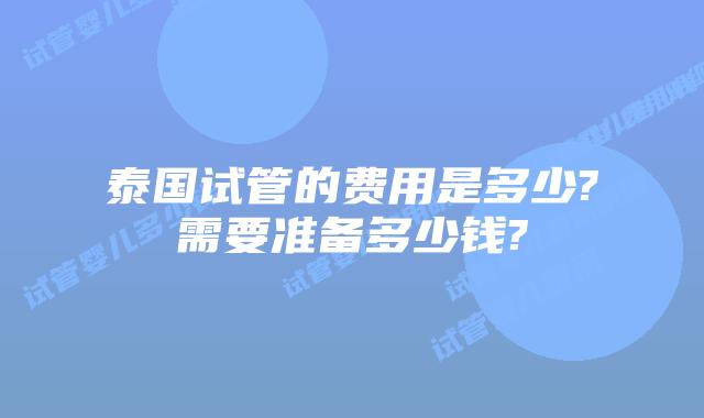 泰国试管的费用是多少?需要准备多少钱?