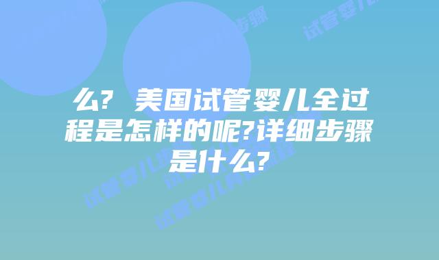 么? 美国试管婴儿全过程是怎样的呢?详细步骤是什么?