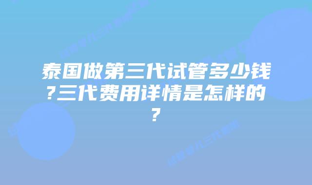 泰国做第三代试管多少钱?三代费用详情是怎样的?