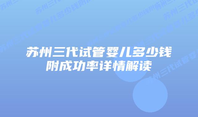 苏州三代试管婴儿多少钱附成功率详情解读