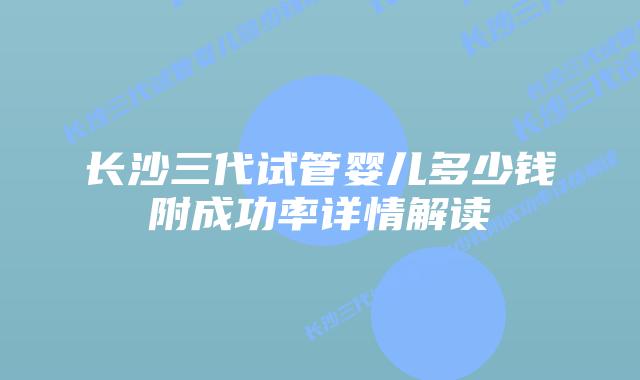 长沙三代试管婴儿多少钱附成功率详情解读
