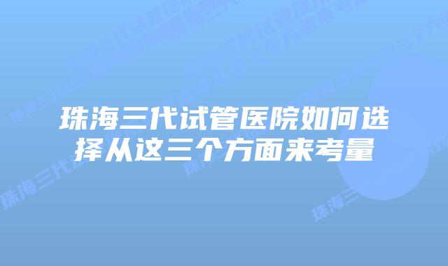 珠海三代试管医院如何选择从这三个方面来考量