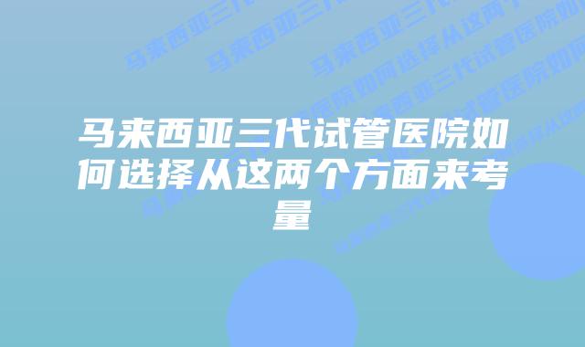 马来西亚三代试管医院如何选择从这两个方面来考量