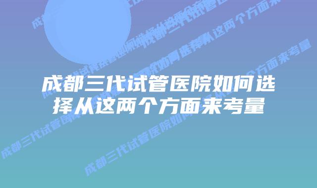 成都三代试管医院如何选择从这两个方面来考量