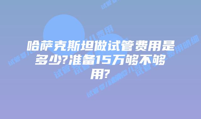 哈萨克斯坦做试管费用是多少?准备15万够不够用?