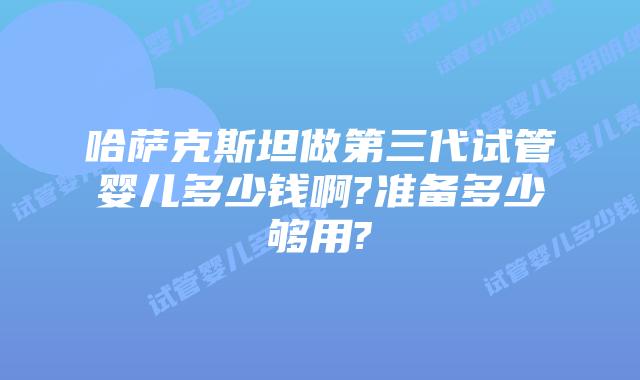 哈萨克斯坦做第三代试管婴儿多少钱啊?准备多少够用?