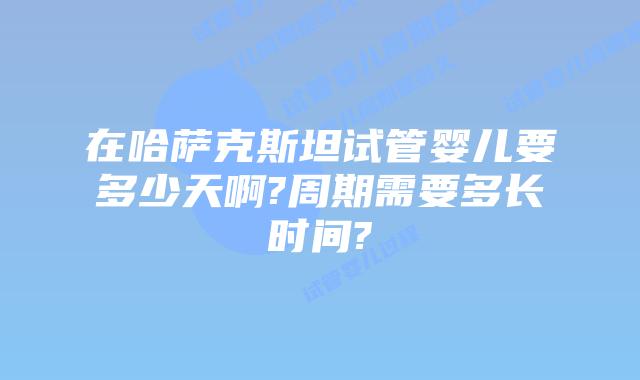 在哈萨克斯坦试管婴儿要多少天啊?周期需要多长时间?
