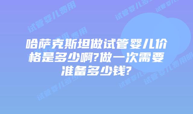 哈萨克斯坦做试管婴儿价格是多少啊?做一次需要准备多少钱?