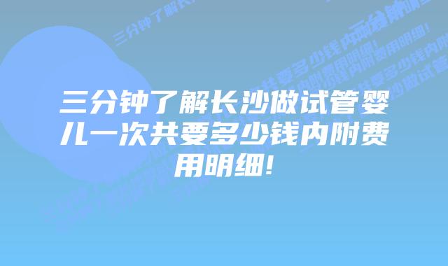 三分钟了解长沙做试管婴儿一次共要多少钱内附费用明细!