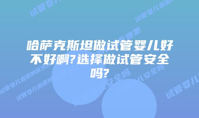 哈萨克斯坦做试管婴儿好不好啊?选择做试管安全吗?