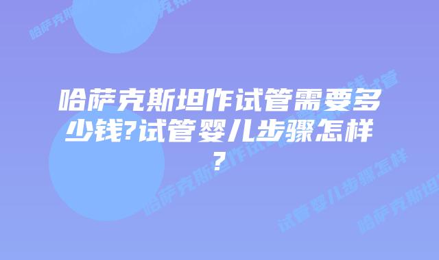 哈萨克斯坦作试管需要多少钱?试管婴儿步骤怎样?