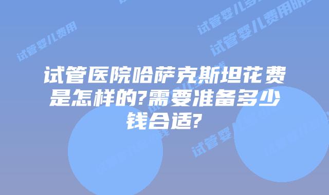 试管医院哈萨克斯坦花费是怎样的?需要准备多少钱合适?