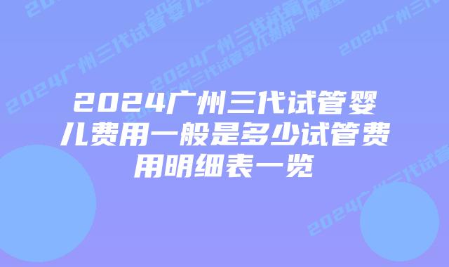2024广州三代试管婴儿费用一般是多少试管费用明细表一览