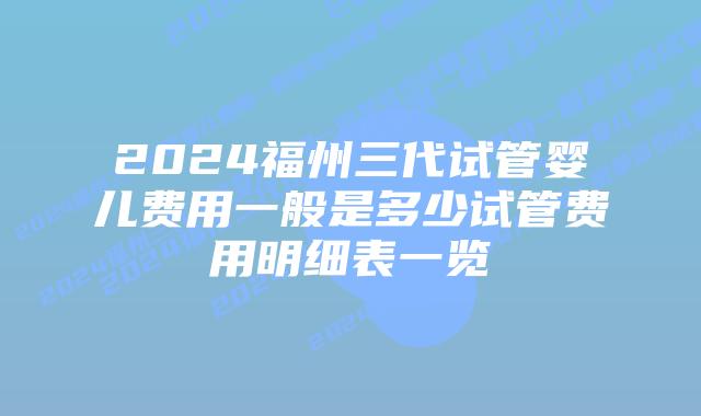 2024福州三代试管婴儿费用一般是多少试管费用明细表一览