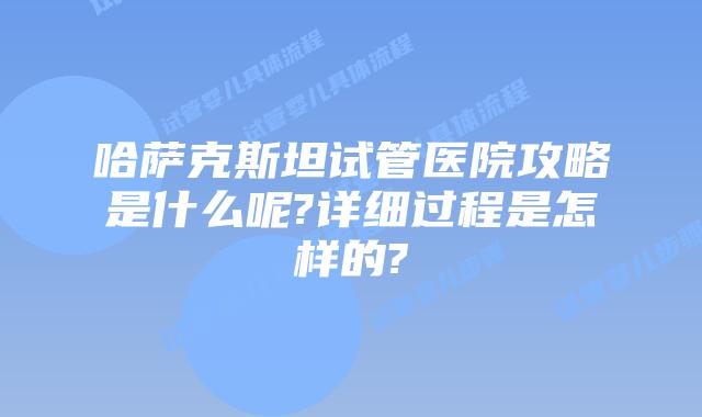 哈萨克斯坦试管医院攻略是什么呢?详细过程是怎样的?