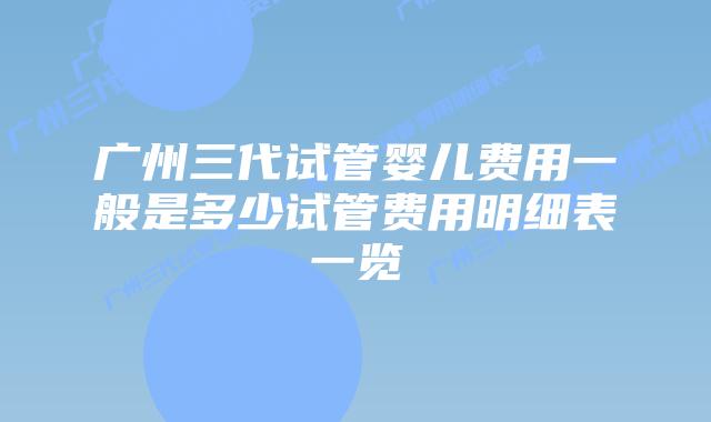 广州三代试管婴儿费用一般是多少试管费用明细表一览