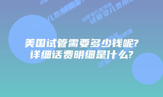美国试管需要多少钱呢?详细话费明细是什么?