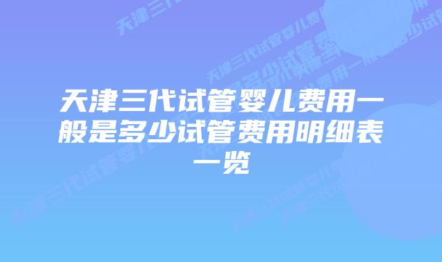 天津三代试管婴儿费用一般是多少试管费用明细表一览
