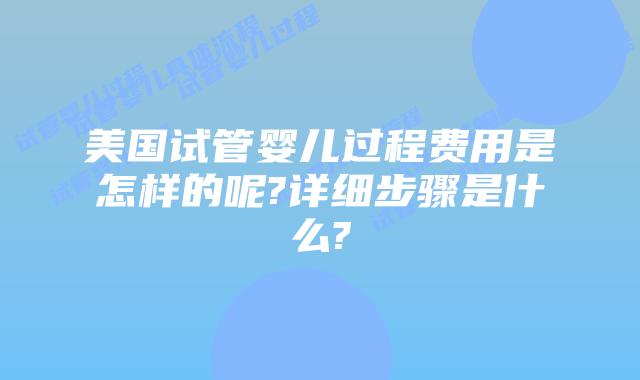 美国试管婴儿过程费用是怎样的呢?详细步骤是什么?