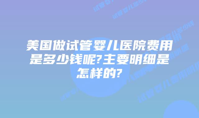 美国做试管婴儿医院费用是多少钱呢?主要明细是怎样的?